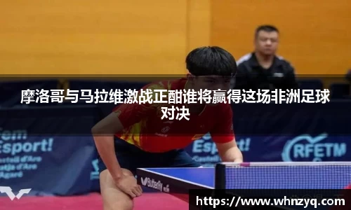 摩洛哥与马拉维激战正酣谁将赢得这场非洲足球对决